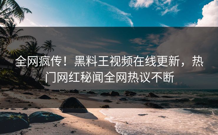 全网疯传！黑料王视频在线更新，热门网红秘闻全网热议不断
