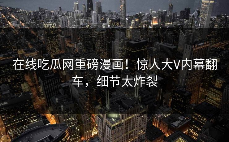 在线吃瓜网重磅漫画！惊人大V内幕翻车，细节太炸裂