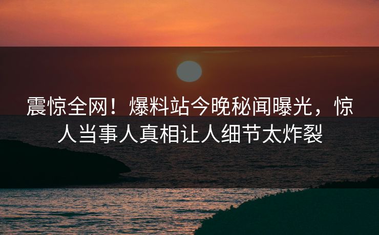 震惊全网！爆料站今晚秘闻曝光，惊人当事人真相让人细节太炸裂