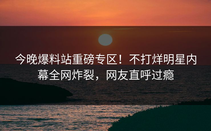 今晚爆料站重磅专区！不打烊明星内幕全网炸裂，网友直呼过瘾