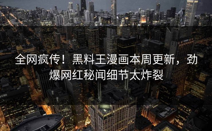 全网疯传！黑料王漫画本周更新，劲爆网红秘闻细节太炸裂