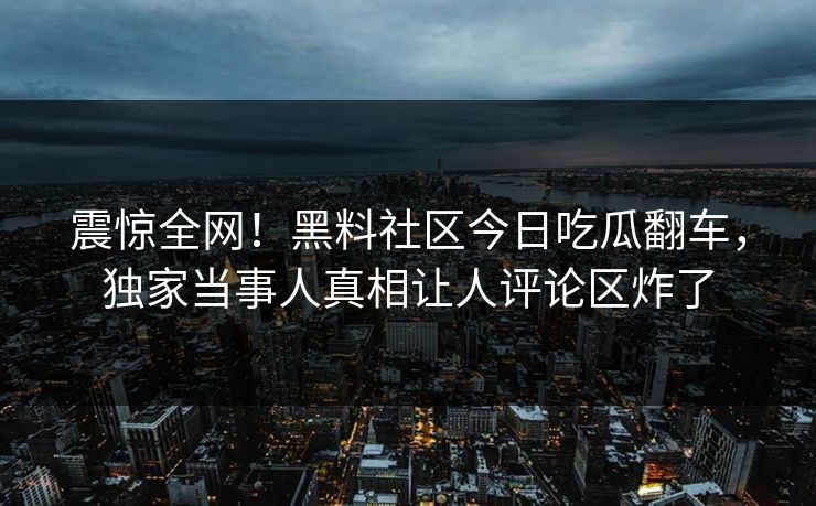 震惊全网！黑料社区今日吃瓜翻车，独家当事人真相让人评论区炸了