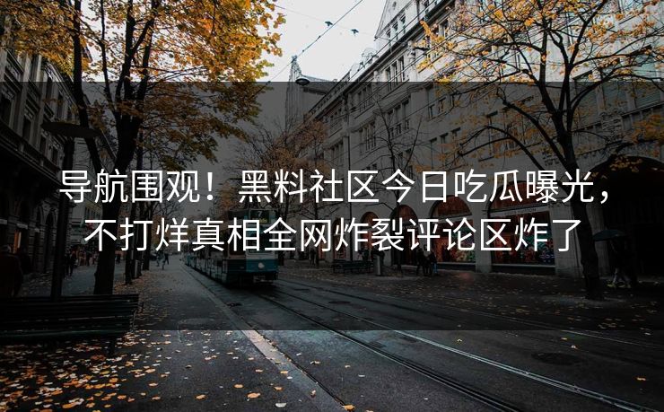 导航围观！黑料社区今日吃瓜曝光，不打烊真相全网炸裂评论区炸了