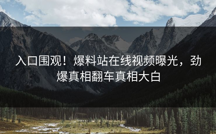 入口围观！爆料站在线视频曝光，劲爆真相翻车真相大白