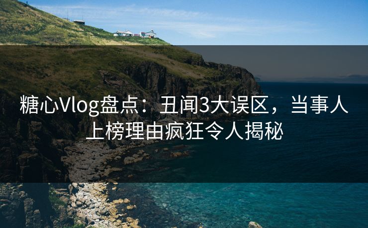 糖心Vlog盘点：丑闻3大误区，当事人上榜理由疯狂令人揭秘