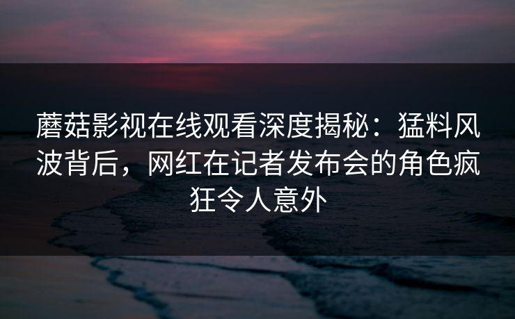 蘑菇影视在线观看深度揭秘：猛料风波背后，网红在记者发布会的角色疯狂令人意外