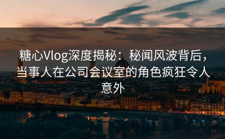 糖心Vlog深度揭秘：秘闻风波背后，当事人在公司会议室的角色疯狂令人意外