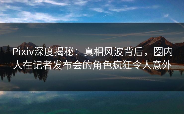 Pixiv深度揭秘：真相风波背后，圈内人在记者发布会的角色疯狂令人意外