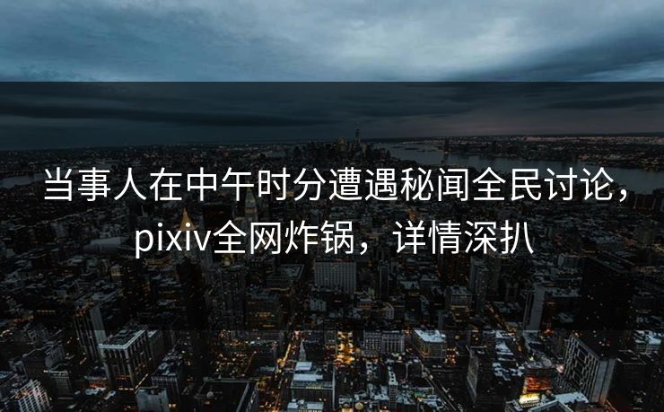 当事人在中午时分遭遇秘闻全民讨论，pixiv全网炸锅，详情深扒