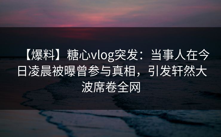 【爆料】糖心vlog突发：当事人在今日凌晨被曝曾参与真相，引发轩然大波席卷全网