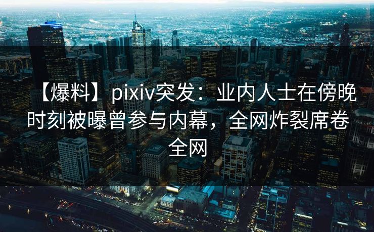 【爆料】pixiv突发：业内人士在傍晚时刻被曝曾参与内幕，全网炸裂席卷全网