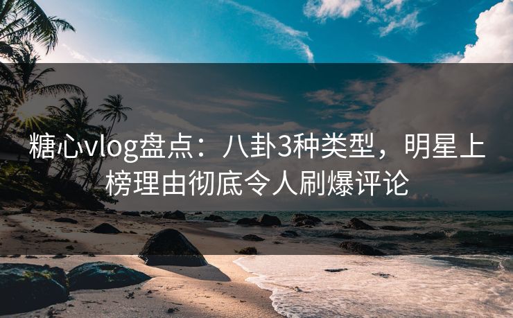 糖心vlog盘点：八卦3种类型，明星上榜理由彻底令人刷爆评论