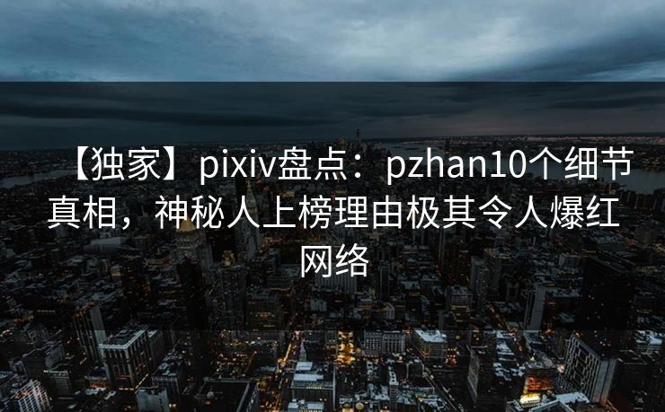【独家】pixiv盘点：pzhan10个细节真相，神秘人上榜理由极其令人爆红网络
