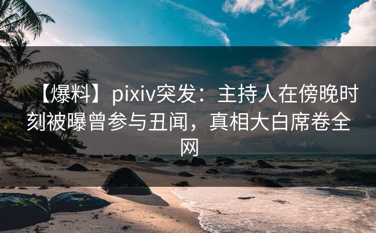 【爆料】pixiv突发：主持人在傍晚时刻被曝曾参与丑闻，真相大白席卷全网