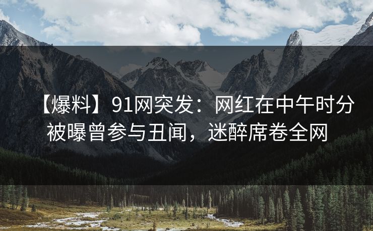 【爆料】91网突发：网红在中午时分被曝曾参与丑闻，迷醉席卷全网