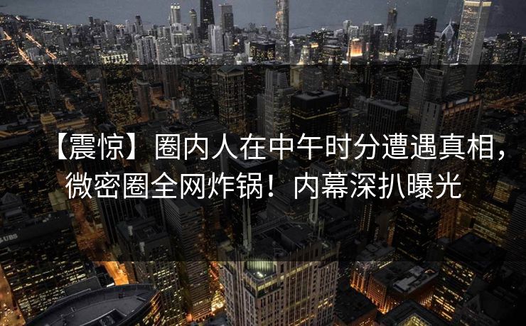 【震惊】圈内人在中午时分遭遇真相，微密圈全网炸锅！内幕深扒曝光