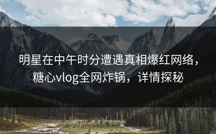 明星在中午时分遭遇真相爆红网络，糖心vlog全网炸锅，详情探秘
