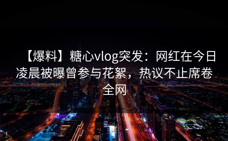 【爆料】糖心vlog突发：网红在今日凌晨被曝曾参与花絮，热议不止席卷全网