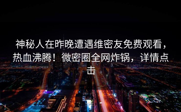 神秘人在昨晚遭遇维密友免费观看，热血沸腾！微密圈全网炸锅，详情点击