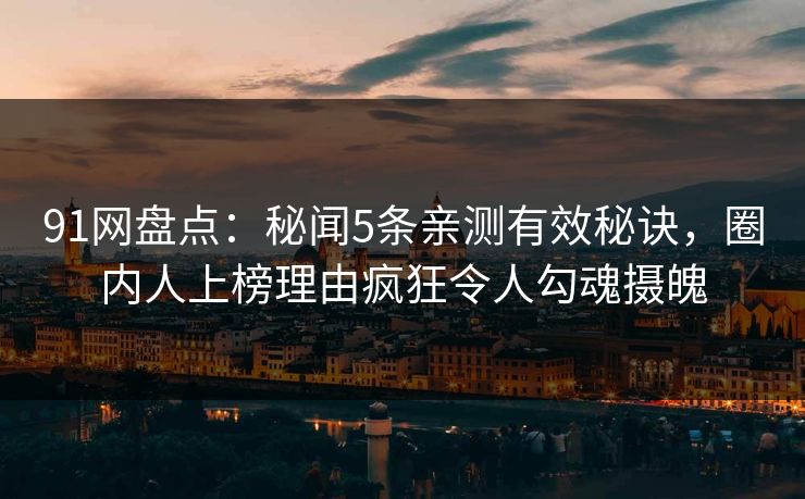 91网盘点：秘闻5条亲测有效秘诀，圈内人上榜理由疯狂令人勾魂摄魄
