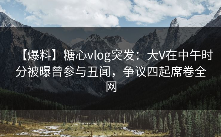 【爆料】糖心vlog突发：大V在中午时分被曝曾参与丑闻，争议四起席卷全网