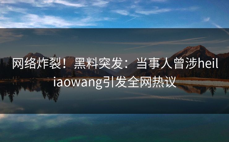 网络炸裂！黑料突发：当事人曾涉heiliaowang引发全网热议
