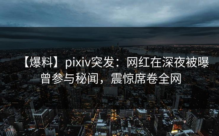 【爆料】pixiv突发：网红在深夜被曝曾参与秘闻，震惊席卷全网