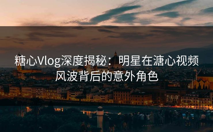 糖心Vlog深度揭秘：明星在溏心视频风波背后的意外角色