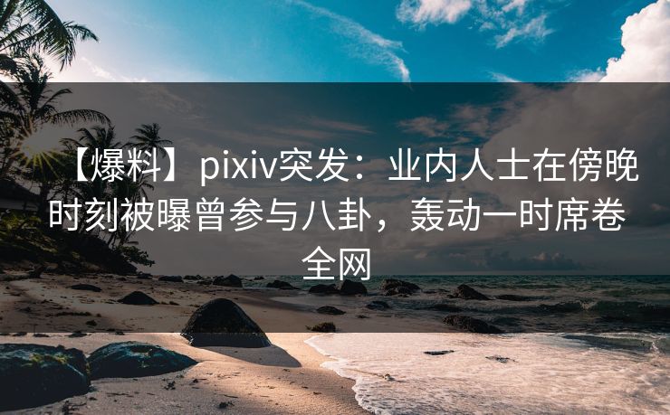 【爆料】pixiv突发：业内人士在傍晚时刻被曝曾参与八卦，轰动一时席卷全网