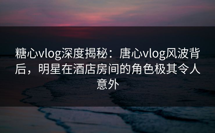 糖心vlog深度揭秘:唐心vlog风波背后,明星在酒店房间的角色极其令人意外 糖心vlog深度揭秘:唐心vlog风波背后,明星在酒店房间的角色极其令人意外