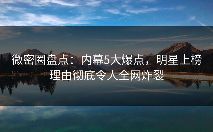 微密圈盘点：内幕5大爆点，明星上榜理由彻底令人全网炸裂