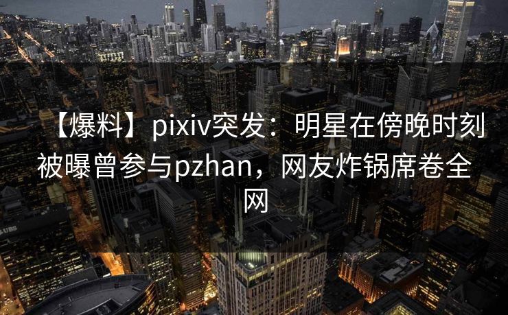 【爆料】pixiv突发：明星在傍晚时刻被曝曾参与pzhan，网友炸锅席卷全网