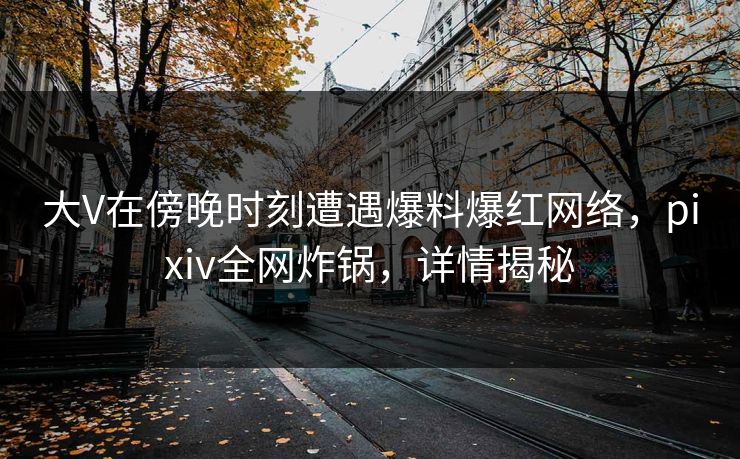 大V在傍晚时刻遭遇爆料爆红网络,pixiv全网炸锅,详情揭秘 大V在傍晚时刻遭遇爆料爆红网络,pixiv全网炸锅,详情揭秘