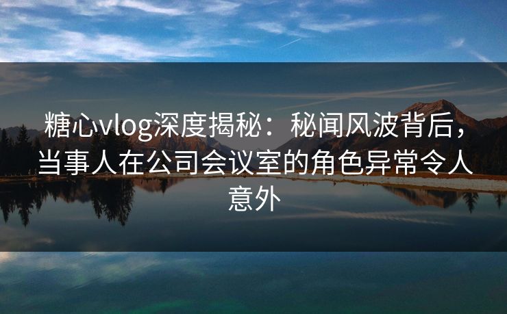 糖心vlog深度揭秘：秘闻风波背后，当事人在公司会议室的角色异常令人意外