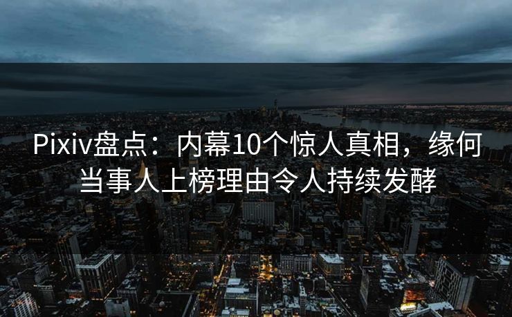 Pixiv盘点：内幕10个惊人真相，缘何当事人上榜理由令人持续发酵