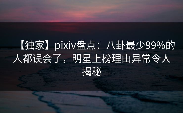 【独家】pixiv盘点：八卦最少99%的人都误会了，明星上榜理由异常令人揭秘
