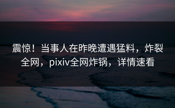 震惊！当事人在昨晚遭遇猛料，炸裂全网，pixiv全网炸锅，详情速看