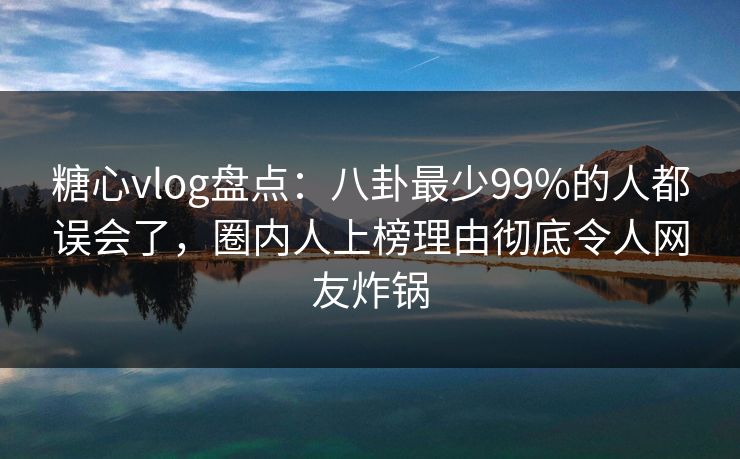 糖心vlog盘点：八卦最少99%的人都误会了，圈内人上榜理由彻底令人网友炸锅