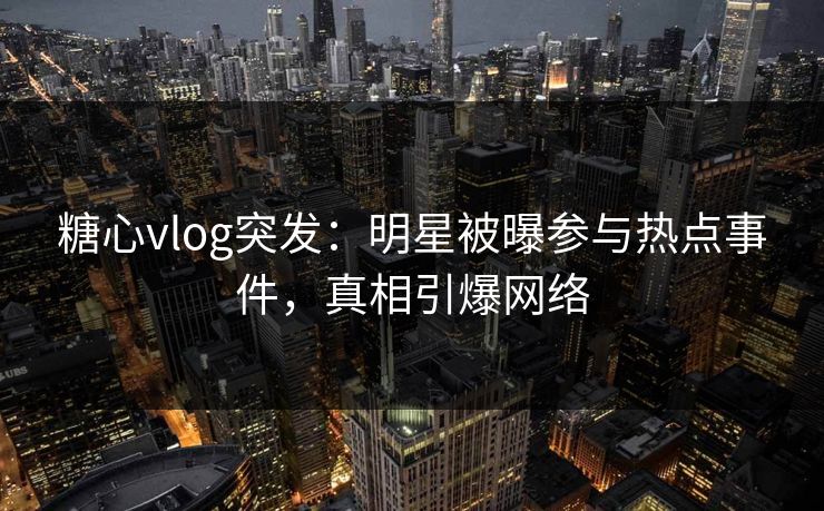 糖心vlog突发：明星被曝参与热点事件，真相引爆网络