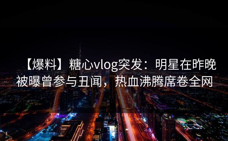 【爆料】糖心vlog突发：明星在昨晚被曝曾参与丑闻，热血沸腾席卷全网