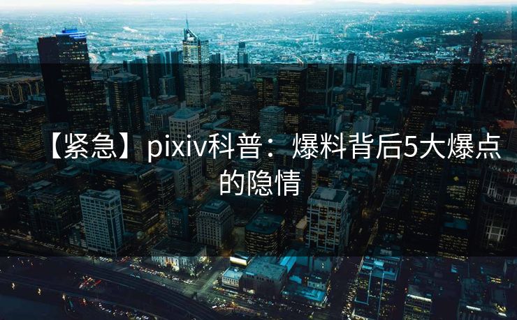 【紧急】pixiv科普：爆料背后5大爆点的隐情