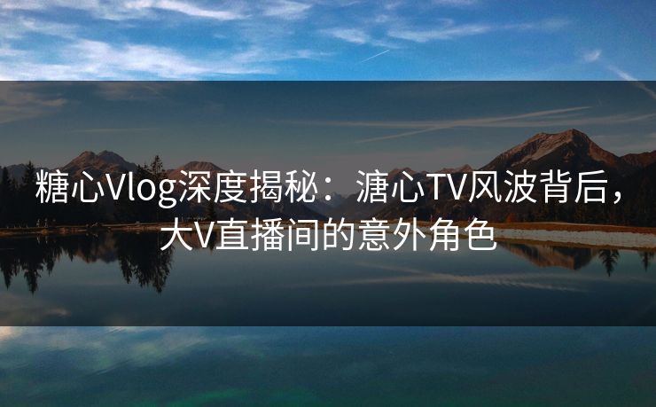 糖心Vlog深度揭秘：溏心TV风波背后，大V直播间的意外角色
