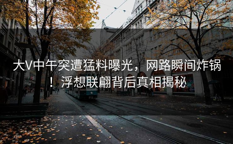 大V中午突遭猛料曝光，网路瞬间炸锅！浮想联翩背后真相揭秘