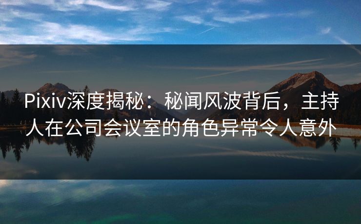 Pixiv深度揭秘:秘闻风波背后,主持人在公司会议室的角色异常令人意外 Pixiv深度揭秘:秘闻风波背后,主持人在公司会议室的角色异常令人意外