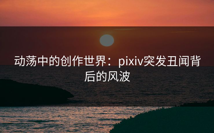 动荡中的创作世界：pixiv突发丑闻背后的风波