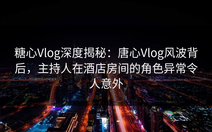 糖心Vlog深度揭秘：唐心Vlog风波背后，主持人在酒店房间的角色异常令人意外