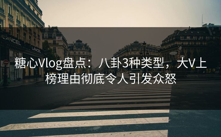糖心Vlog盘点：八卦3种类型，大V上榜理由彻底令人引发众怒