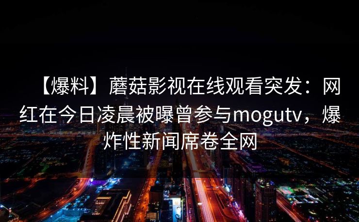 【爆料】蘑菇影视在线观看突发：网红在今日凌晨被曝曾参与mogutv，爆炸性新闻席卷全网
