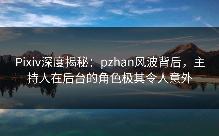 Pixiv深度揭秘：pzhan风波背后，主持人在后台的角色极其令人意外