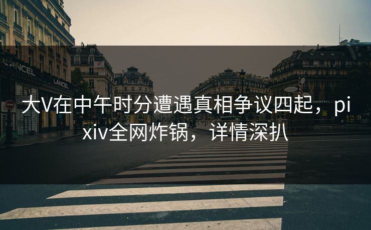 大V在中午时分遭遇真相争议四起，pixiv全网炸锅，详情深扒